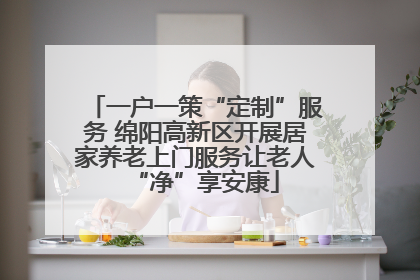 一户一策“定制”服务 绵阳高新区开展居家养老上门服务让老人“净”享安康