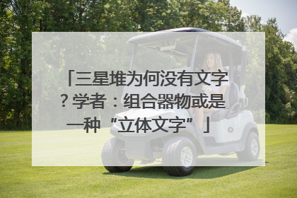 三星堆为何没有文字？学者：组合器物或是一种“立体文字”