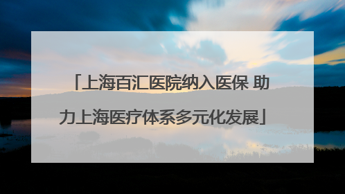 上海百汇医院纳入医保 助力上海医疗体系多元化发展
