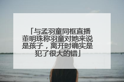 与孟羽童同框直播 董明珠称羽童对她来说是孩子，离开时确实是犯了很大的错