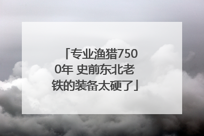专业渔猎7500年 史前东北老铁的装备太硬了