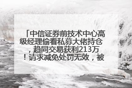 中信证券前技术中心高级经理偷看私募大佬持仓，趋同交易获利213万！请求减免处罚无效，被罚没426万