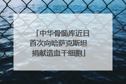 中华骨髓库近日首次向哈萨克斯坦捐献造血干细胞