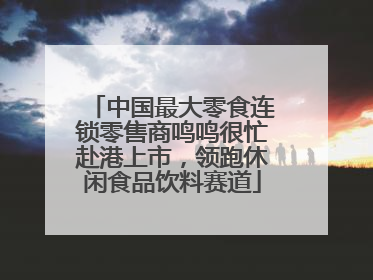 中国最大零食连锁零售商鸣鸣很忙赴港上市，领跑休闲食品饮料赛道
