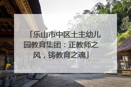乐山市中区土主幼儿园教育集团：正教师之风，铸教育之魂