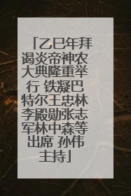 乙巳年拜谒炎帝神农大典隆重举行 铁凝巴特尔王忠林李殿勋张志军林中森等出席 孙伟主持