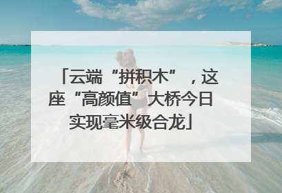 云端“拼积木”，这座“高颜值”大桥今日实现毫米级合龙