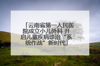云南省第一人民医院成立小儿外科 开启儿童疾病诊治“系统作战”新时代