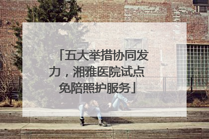 五大举措协同发力，湘雅医院试点免陪照护服务