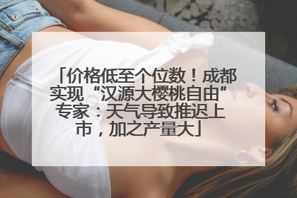 价格低至个位数！成都实现“汉源大樱桃自由” 专家：天气导致推迟上市，加之产量大