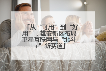 从“可用”到“好用”，雄安新区布局卫星互联网与“北斗+”新赛道