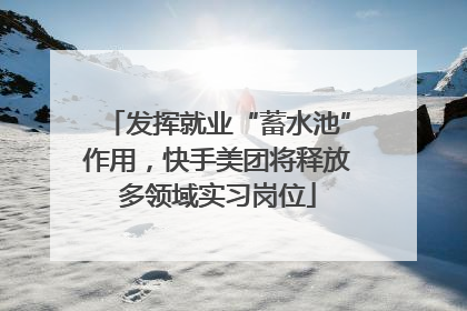 发挥就业“蓄水池”作用，快手美团将释放多领域实习岗位