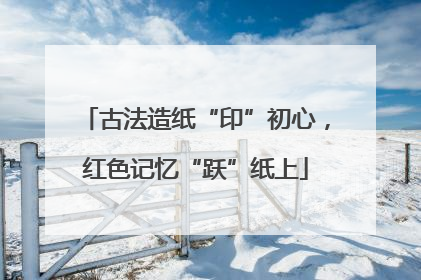 古法造纸“印”初心，红色记忆“跃”纸上