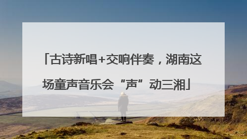 古诗新唱+交响伴奏，湖南这场童声音乐会“声”动三湘