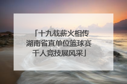 十九载薪火相传 湖南省直单位篮球赛千人竞技展风采