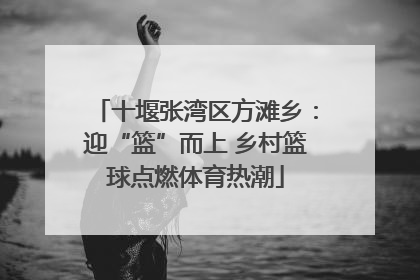 十堰张湾区方滩乡：迎“篮”而上 乡村篮球点燃体育热潮
