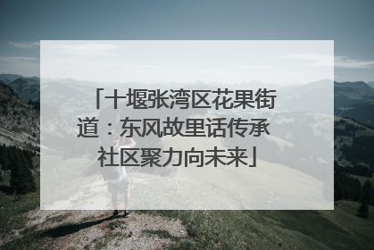 十堰张湾区花果街道：东风故里话传承 社区聚力向未来
