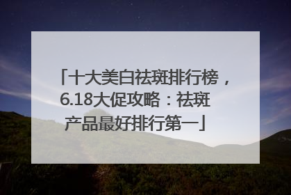 十大美白祛斑排行榜，6.18大促攻略：祛斑产品最好排行第一
