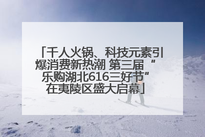 千人火锅、科技元素引爆消费新热潮 第三届“乐购湖北616三好节”在夷陵区盛大启幕