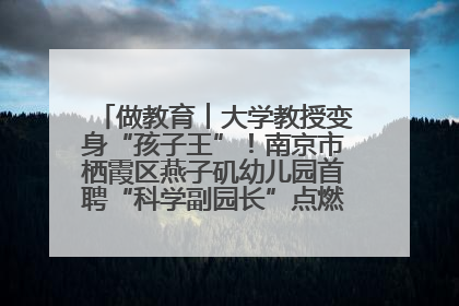 做教育︱大学教授变身“孩子王”！南京市栖霞区燕子矶幼儿园首聘“科学副园长”点燃萌娃科学梦