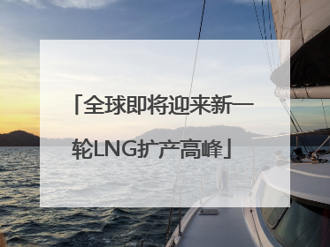 全球即将迎来新一轮LNG扩产高峰