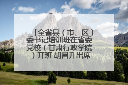 全省县（市、区）委书记培训班在省委党校（甘肃行政学院）开班 胡昌升出席开班式并讲话