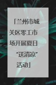 兰州市城关区零工市场开展夏日“送清凉”活动