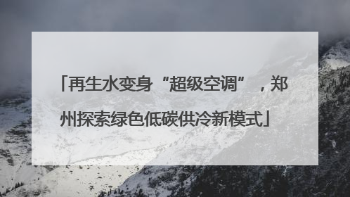 再生水变身“超级空调”，郑州探索绿色低碳供冷新模式