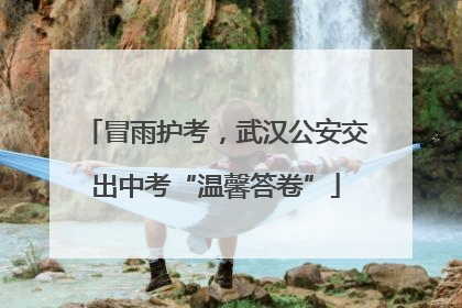 冒雨护考，武汉公安交出中考“温馨答卷”