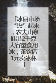 冰品市场“热”起来，农夫山泉推出2千克大容量食用冰，茶饮店1元卖冰杯