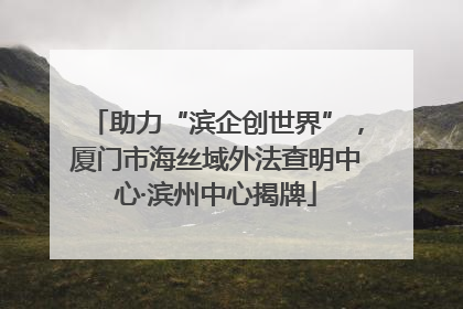 助力“滨企创世界”，厦门市海丝域外法查明中心·滨州中心揭牌