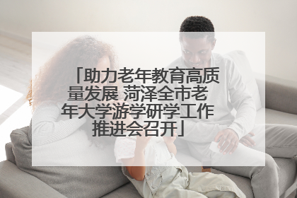 助力老年教育高质量发展 菏泽全市老年大学游学研学工作推进会召开
