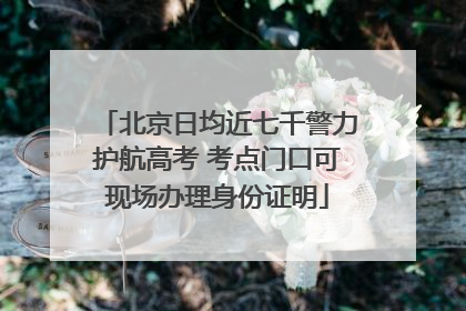 北京日均近七千警力护航高考 考点门口可现场办理身份证明