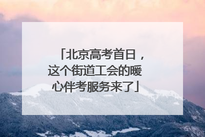 北京高考首日，这个街道工会的暖心伴考服务来了