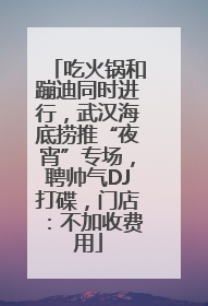 吃火锅和蹦迪同时进行，武汉海底捞推“夜宵”专场，聘帅气DJ打碟，门店：不加收费用