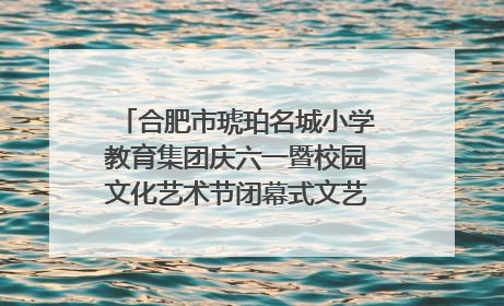 合肥市琥珀名城小学教育集团庆六一暨校园文化艺术节闭幕式文艺汇演圆满举行