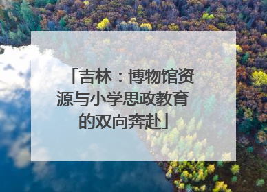 吉林：博物馆资源与小学思政教育的双向奔赴