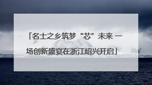 名士之乡筑梦“芯”未来 一场创新盛宴在浙江绍兴开启