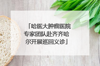哈医大肿瘤医院专家团队赴齐齐哈尔开展巡回义诊