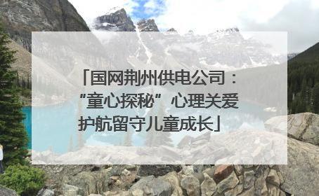 国网荆州供电公司：“童心探秘”心理关爱护航留守儿童成长