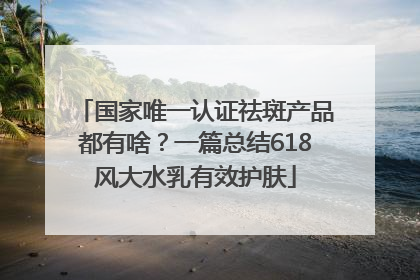 国家唯一认证祛斑产品都有啥？一篇总结618风大水乳有效护肤