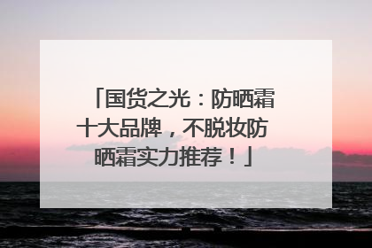 国货之光：防晒霜十大品牌，不脱妆防晒霜实力推荐！