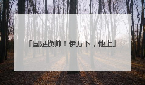 国足换帅！伊万下，他上
