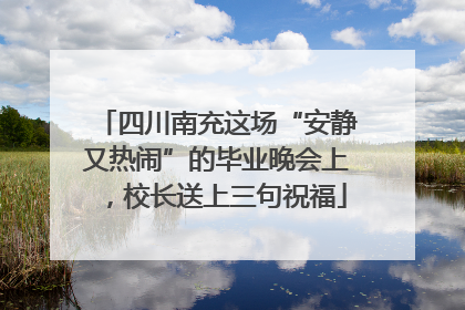 四川南充这场“安静又热闹”的毕业晚会上，校长送上三句祝福
