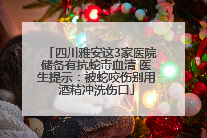 四川雅安这3家医院储备有抗蛇毒血清 医生提示：被蛇咬伤别用酒精冲洗伤口