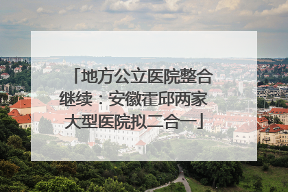 地方公立医院整合继续：安徽霍邱两家大型医院拟二合一