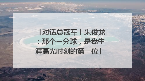 对话总冠军丨朱俊龙：那个三分球，是我生涯高光时刻的第一位