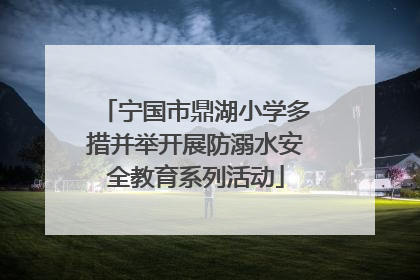 宁国市鼎湖小学多措并举开展防溺水安全教育系列活动
