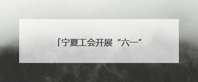 宁夏工会开展“六一”国际儿童节关爱活动