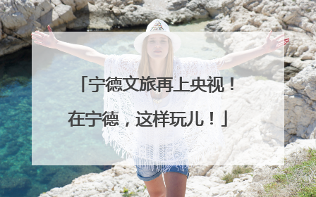 宁德文旅再上央视！在宁德，这样玩儿！